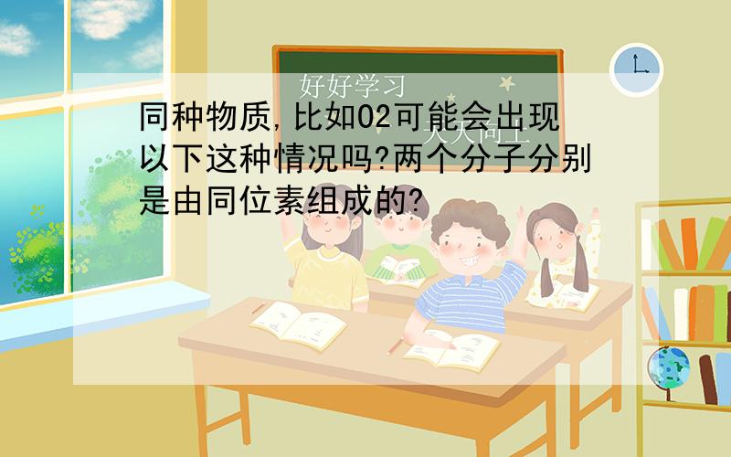 同种物质,比如O2可能会出现以下这种情况吗?两个分子分别是由同位素组成的?