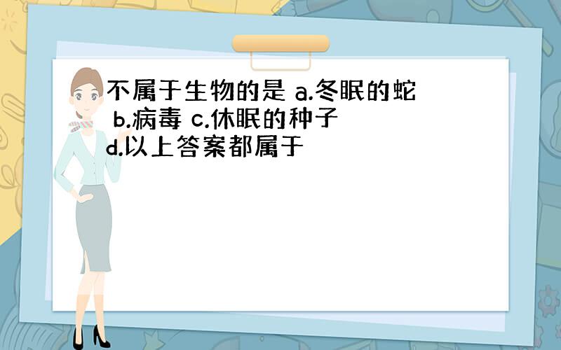 不属于生物的是 a.冬眠的蛇 b.病毒 c.休眠的种子 d.以上答案都属于