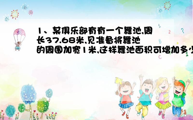 1、某俱乐部有有一个舞池,周长37.68米,见准备将舞池的周围加宽1米,这样舞池面积可增加多少?