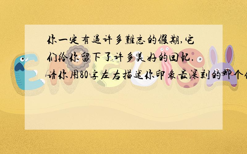 你一定有过许多难忘的假期,它们给你留下了许多美好的回忆.请你用80字左右描述你印象最深刻的那个假期.写作内容：1.天气如