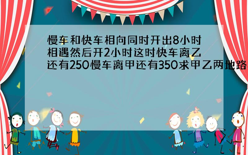 慢车和快车相向同时开出8小时相遇然后开2小时这时快车离乙还有250慢车离甲还有350求甲乙两地路程是多少KM