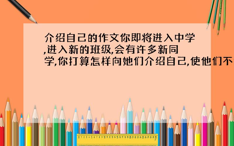 介绍自己的作文你即将进入中学,进入新的班级,会有许多新同学,你打算怎样向她们介绍自己,使他们不仅能了解认识你,而且喜欢你