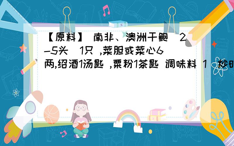 【原料】 南非、澳洲干鲍（2-5头)1只 ,菜胆或菜心6两,绍酒1汤匙 ,粟粉1茶匙 调味料 1）炒时蔬汁料：上汤二汤匙