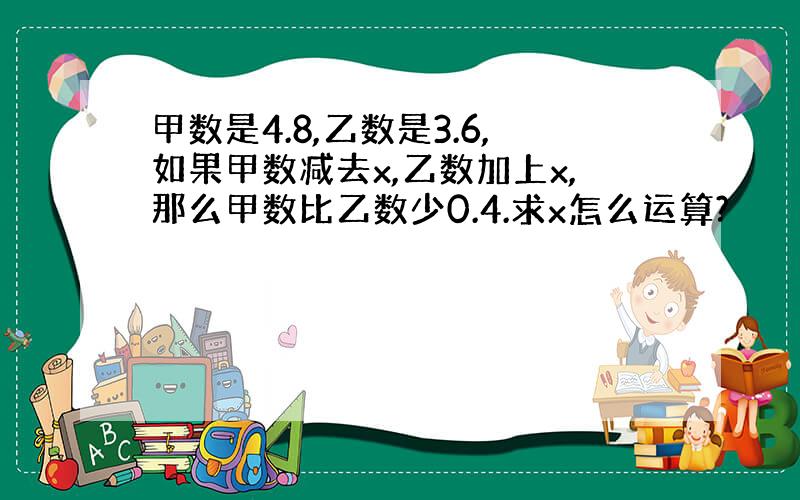 甲数是4.8,乙数是3.6,如果甲数减去x,乙数加上x,那么甲数比乙数少0.4.求x怎么运算?