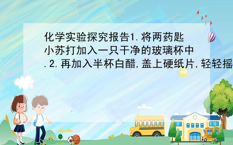 化学实验探究报告1.将两药匙小苏打加入一只干净的玻璃杯中.2.再加入半杯白醋,盖上硬纸片,轻轻摇动玻璃杯.3.观察玻璃杯