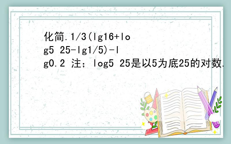 化简.1/3(lg16+log5 25-lg1/5)-lg0.2 注；log5 25是以5为底25的对数.