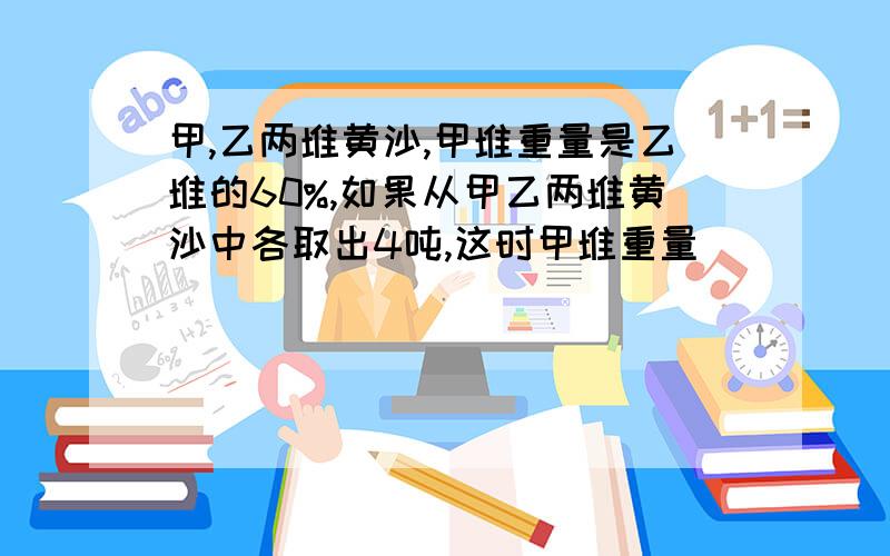 甲,乙两堆黄沙,甲堆重量是乙堆的60%,如果从甲乙两堆黄沙中各取出4吨,这时甲堆重量