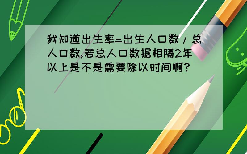 我知道出生率=出生人口数/总人口数,若总人口数据相隔2年以上是不是需要除以时间啊?