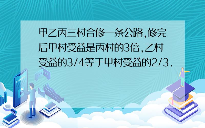 甲乙丙三村合修一条公路,修完后甲村受益是丙村的3倍,乙村受益的3/4等于甲村受益的2/3.