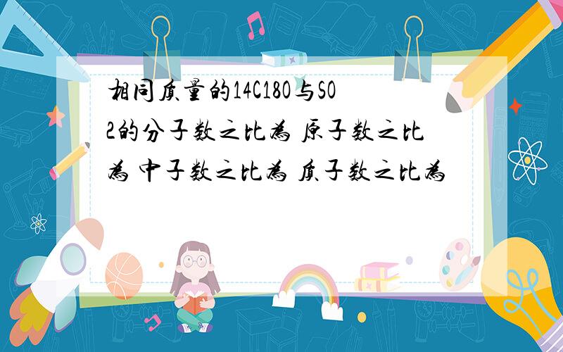 相同质量的14C18O与SO2的分子数之比为 原子数之比为 中子数之比为 质子数之比为