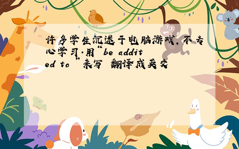 许多学生沉迷于电脑游戏,不专心学习.用“be addited to ”来写 翻译成英文