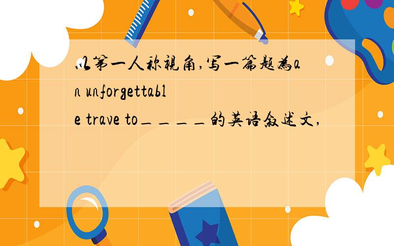 以第一人称视角,写一篇题为an unforgettable trave to____的英语叙述文,