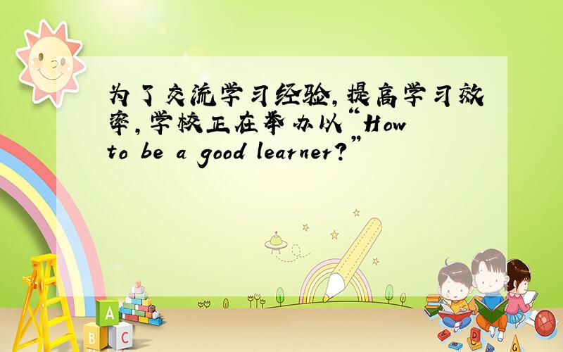 为了交流学习经验，提高学习效率，学校正在举办以“How to be a good learner?”