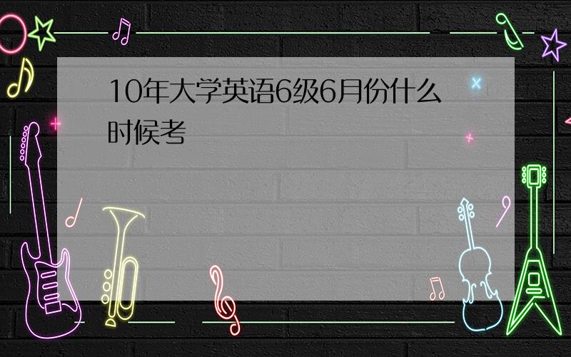 10年大学英语6级6月份什么时候考