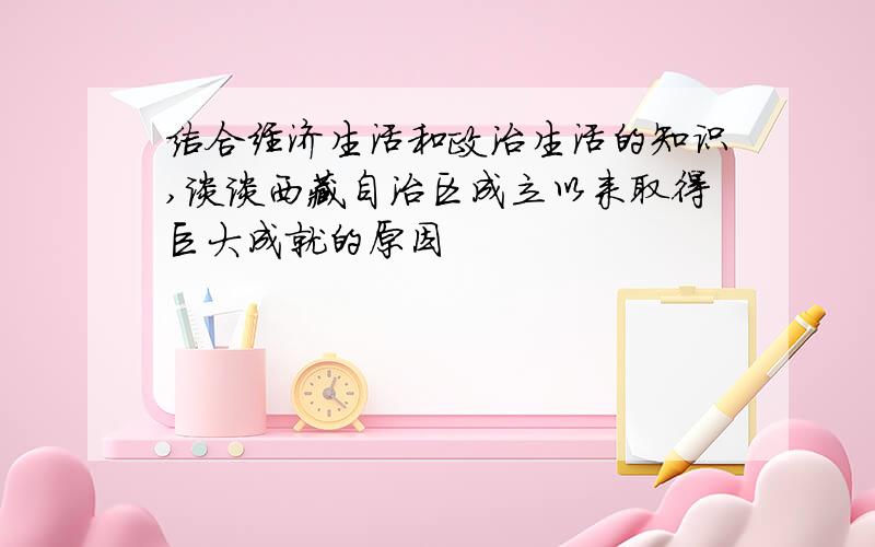 结合经济生活和政治生活的知识,谈谈西藏自治区成立以来取得巨大成就的原因