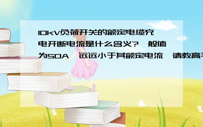 10kV负荷开关的额定电缆充电开断电流是什么含义?一般值为50A,远远小于其额定电流,请教高手这一技术参数是什么含义?