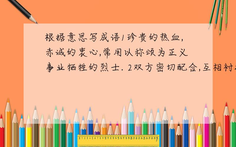 根据意思写成语1珍贵的热血,赤诚的衷心,常用以称颂为正义事业牺牲的烈士. 2双方密切配合,互相衬托,彼此的长处显得更明显