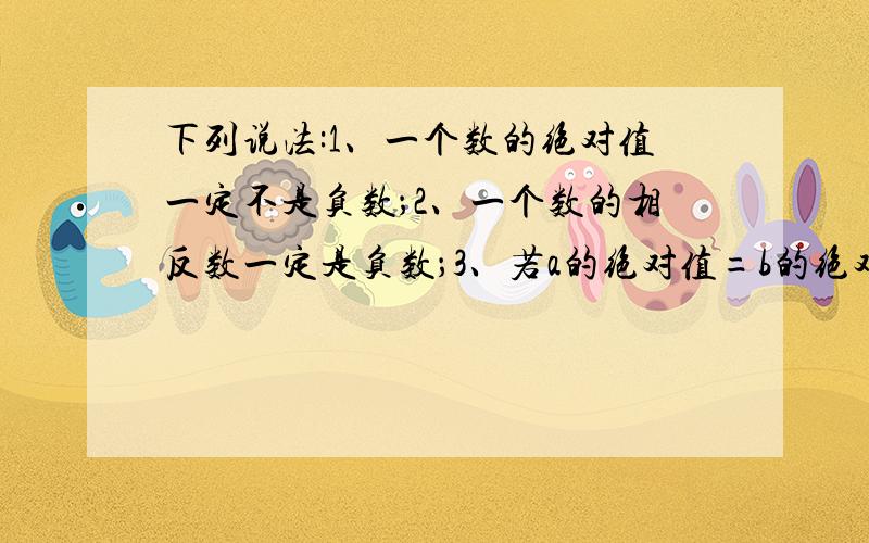 下列说法:1、一个数的绝对值一定不是负数；2、一个数的相反数一定是负数；3、若a的绝对值=b的绝对值,则a=