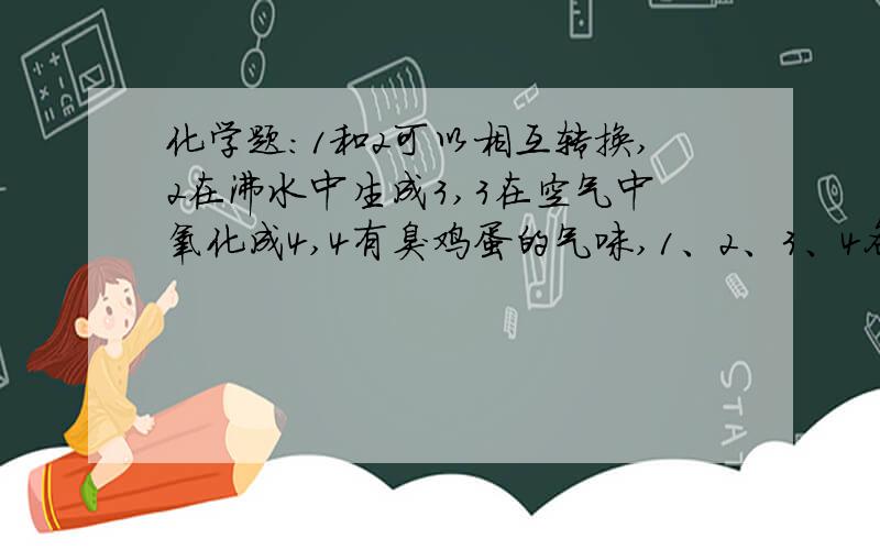 化学题:1和2可以相互转换,2在沸水中生成3,3在空气中氧化成4,4有臭鸡蛋的气味,1、2、3、4各是什么?