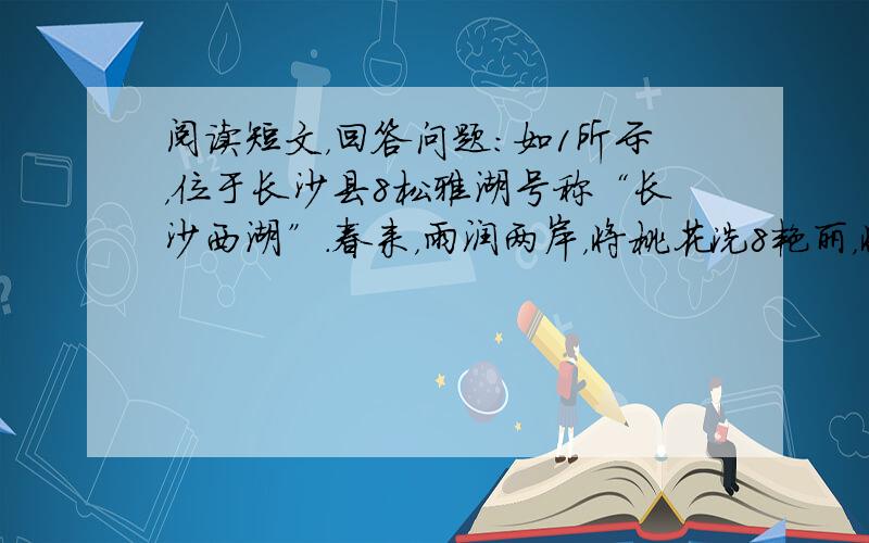 阅读短文，回答问题：如1所示，位于长沙县8松雅湖号称“长沙西湖”．春来，雨润两岸，将桃花洗8艳丽，将烟柳染8碧绿．盈盈碧