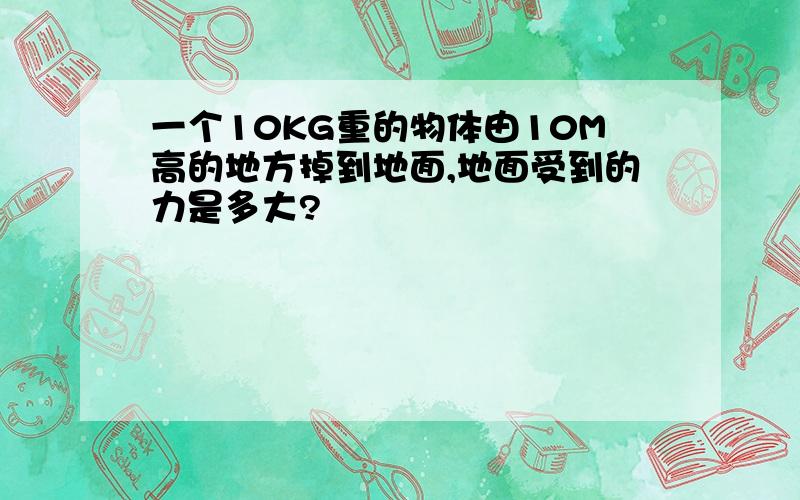 一个10KG重的物体由10M高的地方掉到地面,地面受到的力是多大?