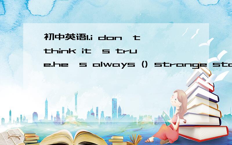 初中英语1.i don't think it's true.he's always () strange stories