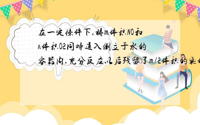 在一定条件下,将m体积NO和n体积O2同时通入倒立于水的容器内,充分反应以后残留了m/2体积的气体,该气体与