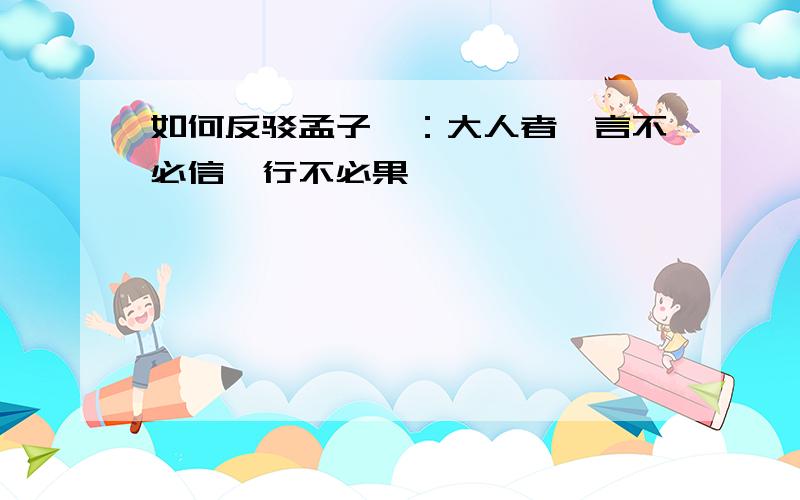 如何反驳孟子曰：大人者,言不必信,行不必果,