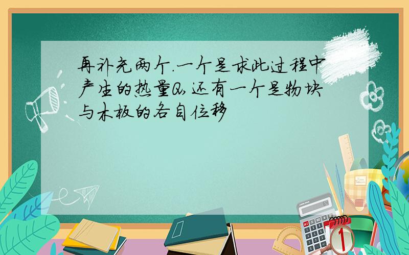 再补充两个.一个是求此过程中产生的热量Q,还有一个是物块与木板的各自位移