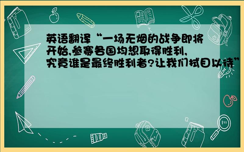 英语翻译“一场无烟的战争即将开始,参赛各国均想取得胜利,究竟谁是最终胜利者?让我们拭目以待”准确的英语翻译是什么?