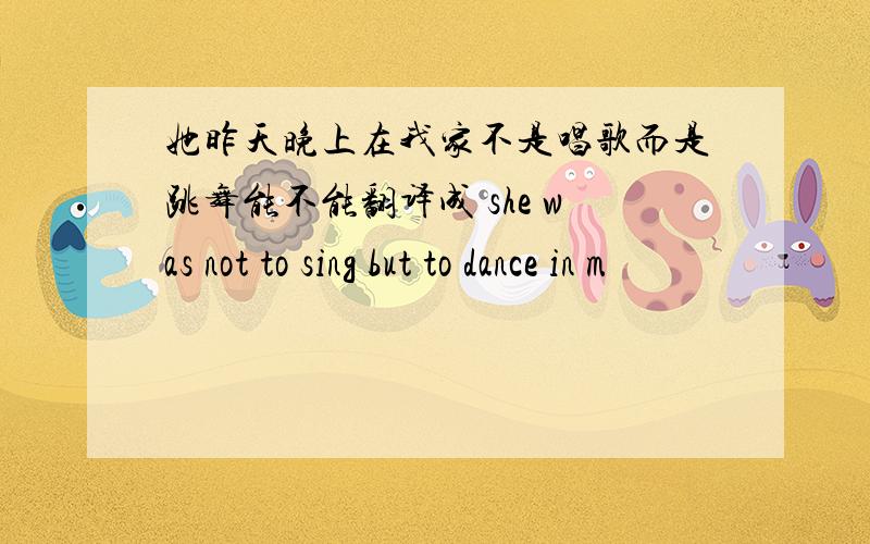 她昨天晚上在我家不是唱歌而是跳舞能不能翻译成 she was not to sing but to dance in m