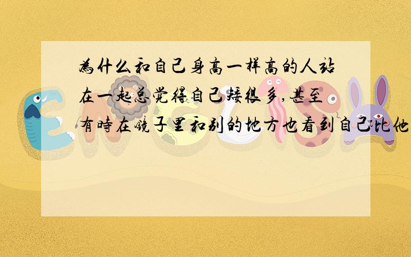 为什么和自己身高一样高的人站在一起总觉得自己矮很多,甚至有时在镜子里和别的地方也看到自己比他矮,...