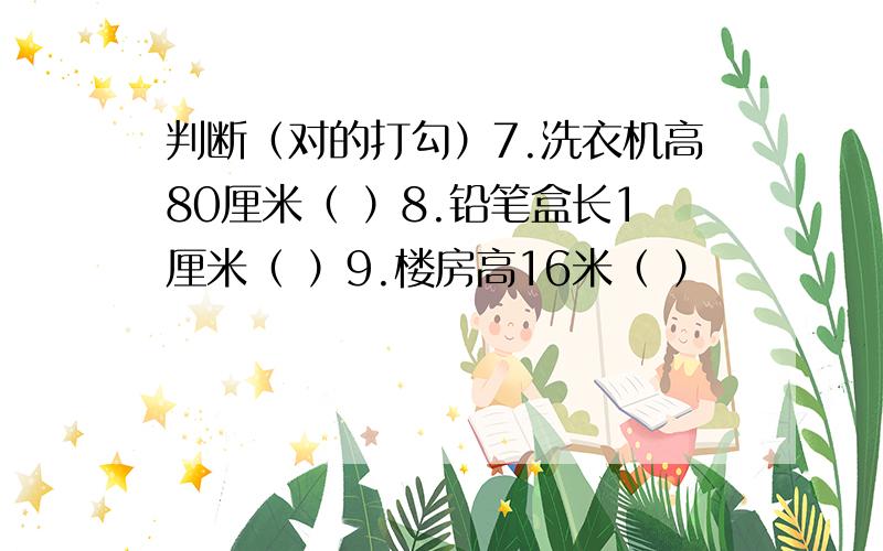 判断（对的打勾）7.洗衣机高80厘米（ ）8.铅笔盒长1厘米（ ）9.楼房高16米（ ）