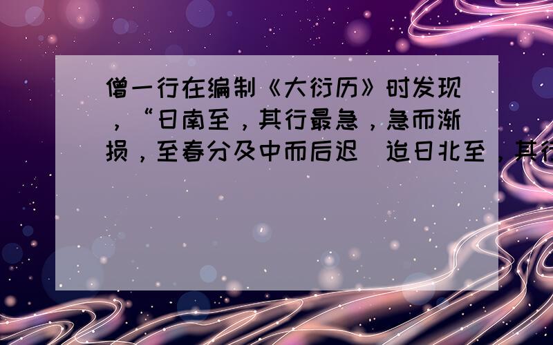 僧一行在编制《大衍历》时发现，“日南至，其行最急，急而渐损，至春分及中而后迟．迨日北至，其行最舒，而渐益之，以至秋分又及