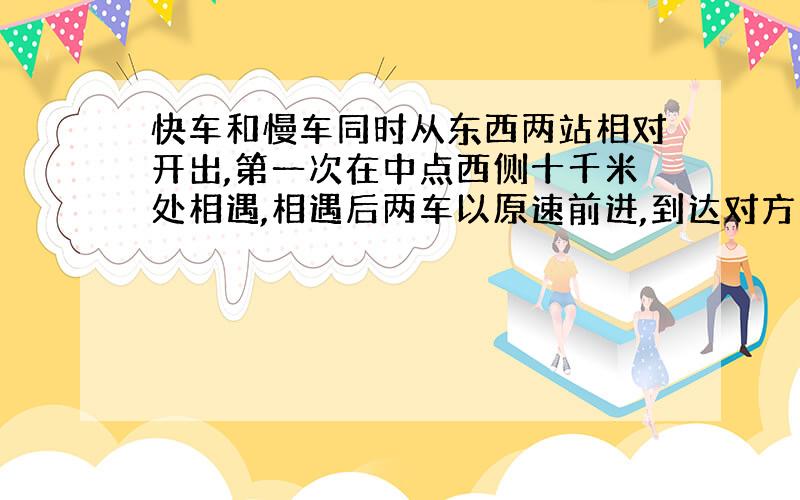 快车和慢车同时从东西两站相对开出,第一次在中点西侧十千米处相遇,相遇后两车以原速前进,到达对方出发