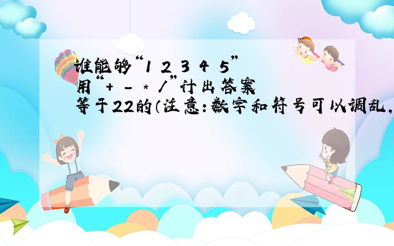 谁能够“1 2 3 4 5”用“+ - * /”计出答案等于22的（注意：数字和符号可以调乱,但不能重复也不能漏掉）