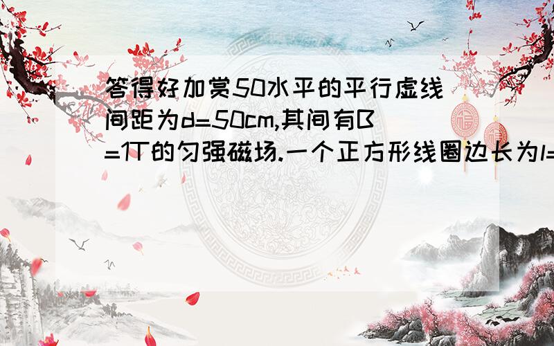 答得好加赏50水平的平行虚线间距为d=50cm,其间有B=1T的匀强磁场.一个正方形线圈边长为l=10cm,线圈质量m=