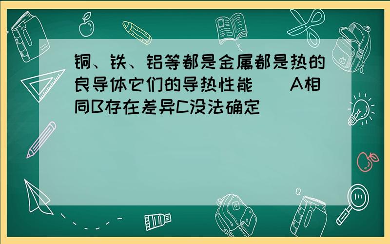 铜、铁、铝等都是金属都是热的良导体它们的导热性能（）A相同B存在差异C没法确定