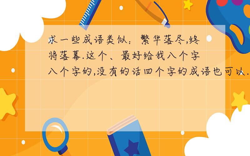 求一些成语类似：繁华落尽,终将落幕.这个、最好给我八个字八个字的,没有的话四个字的成语也可以.