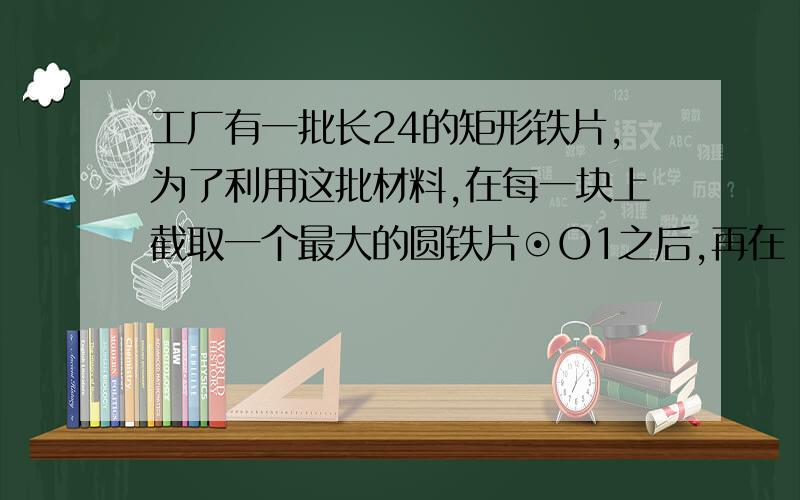 工厂有一批长24的矩形铁片,为了利用这批材料,在每一块上截取一个最大的圆铁片⊙O1之后,再在