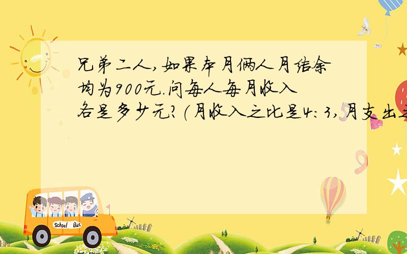 兄弟二人,如果本月俩人月结余均为900元.问每人每月收入各是多少元?（月收入之比是4:3,月支出之比是11:6.）