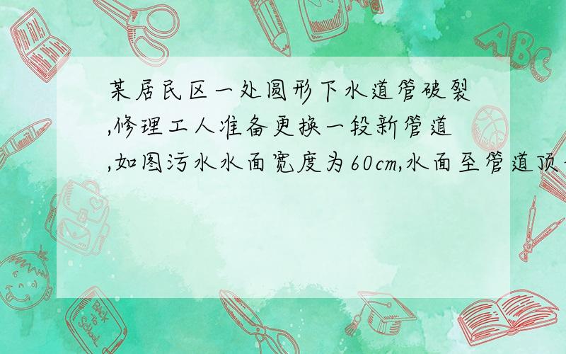 某居民区一处圆形下水道管破裂,修理工人准备更换一段新管道,如图污水水面宽度为60cm,水面至管道顶部的