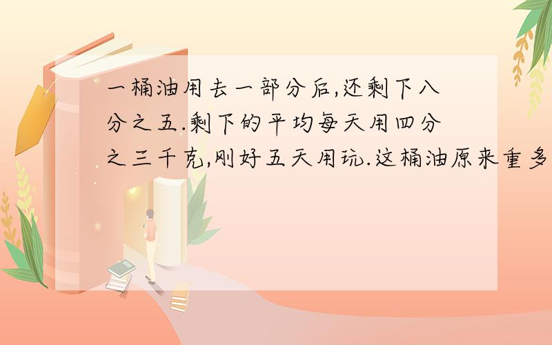 一桶油用去一部分后,还剩下八分之五.剩下的平均每天用四分之三千克,刚好五天用玩.这桶油原来重多少千克?