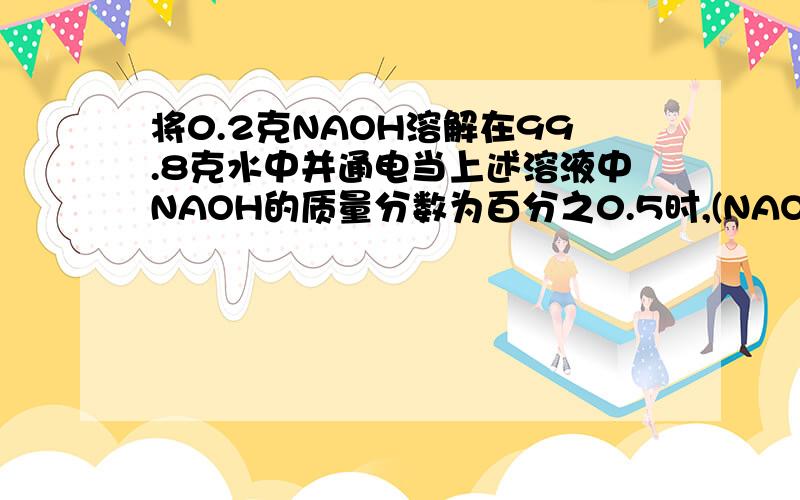 将0.2克NAOH溶解在99.8克水中并通电当上述溶液中NAOH的质量分数为百分之0.5时,(NAOH反应前后质量性质不