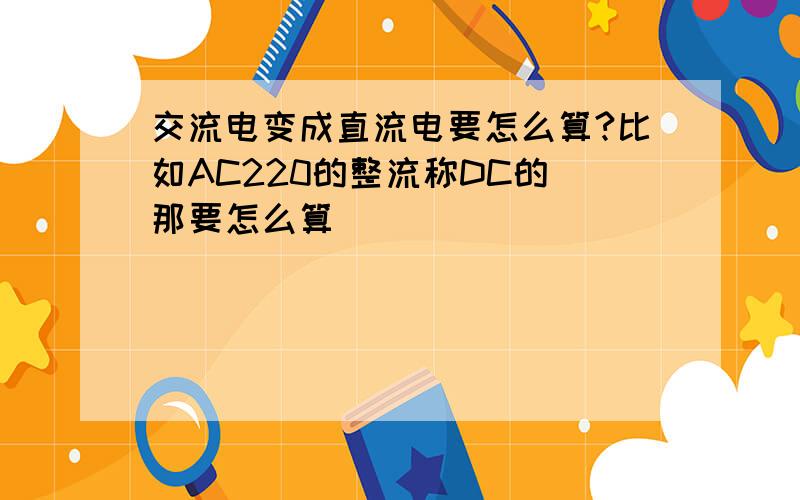 交流电变成直流电要怎么算?比如AC220的整流称DC的 那要怎么算