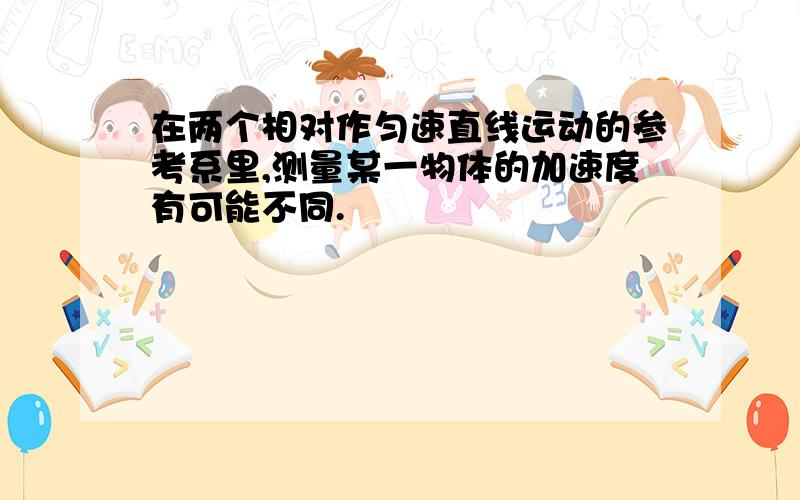 在两个相对作匀速直线运动的参考系里,测量某一物体的加速度有可能不同.