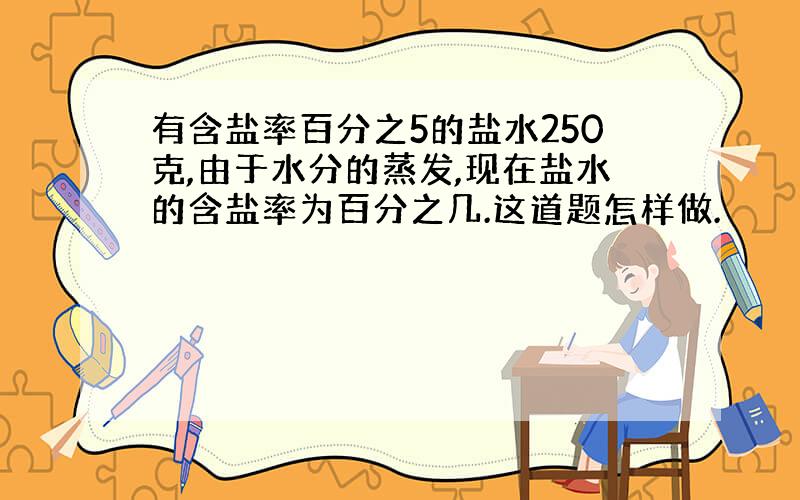 有含盐率百分之5的盐水250克,由于水分的蒸发,现在盐水的含盐率为百分之几.这道题怎样做.