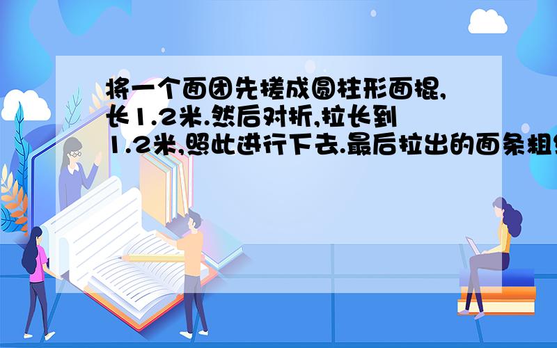 将一个面团先搓成圆柱形面棍,长1.2米.然后对折,拉长到1.2米,照此进行下去.最后拉出的面条粗细仅有原先面