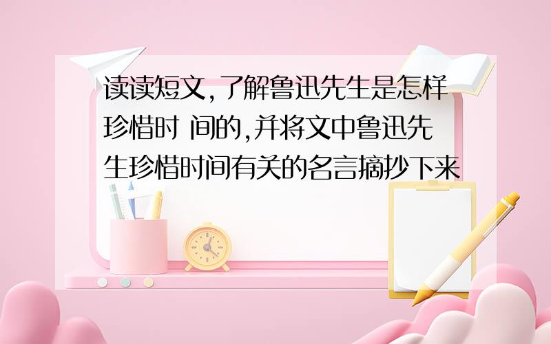 读读短文,了解鲁迅先生是怎样珍惜时 间的,并将文中鲁迅先生珍惜时间有关的名言摘抄下来