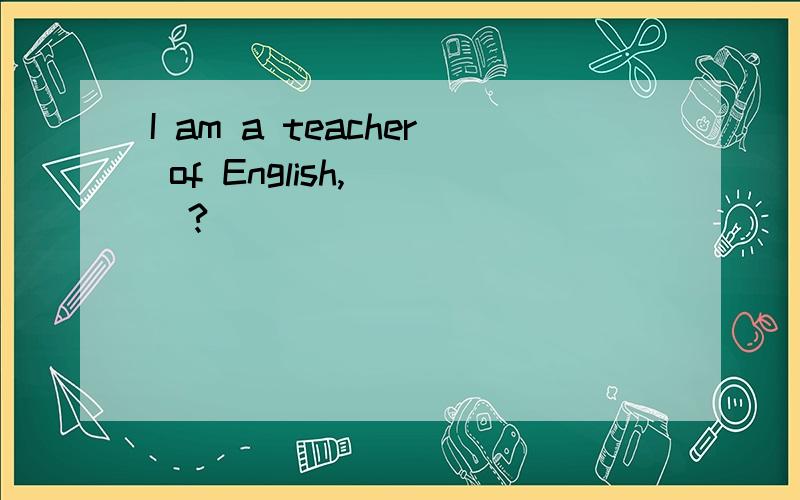 I am a teacher of English,___?